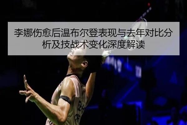 李娜伤愈后温布尔登表现与去年对比分析及技战术变化深度解读