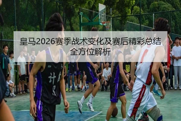 皇马2026赛季战术变化及赛后精彩总结全方位解析
