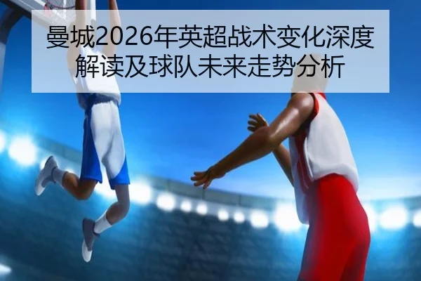 曼城2026年英超战术变化深度解读及球队未来走势分析