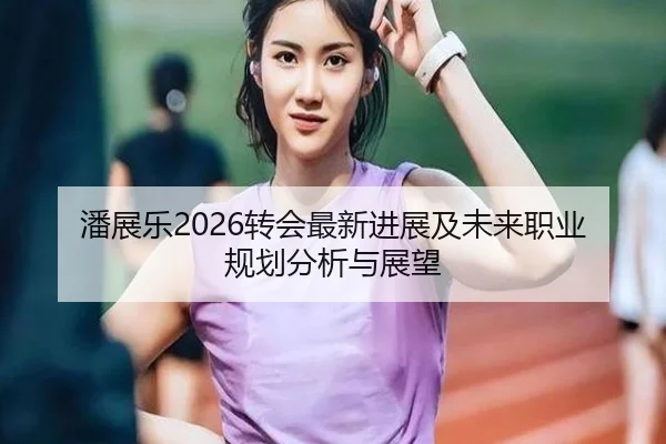 潘展乐2026转会最新进展及未来职业规划分析与展望