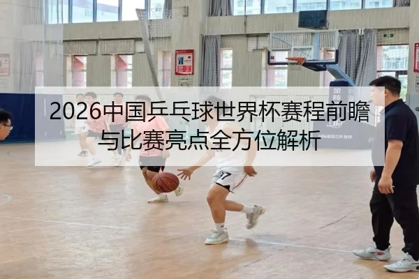 2026中国乒乓球世界杯赛程前瞻与比赛亮点全方位解析