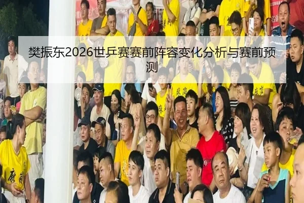 樊振东2026世乒赛赛前阵容变化分析与赛前预测