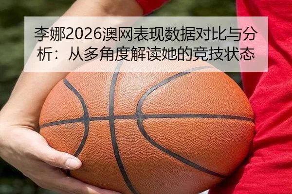 李娜2026澳网表现数据对比与分析：从多角度解读她的竞技状态