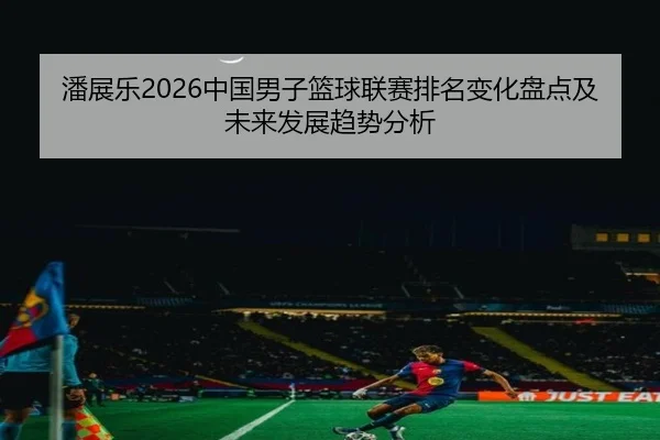 潘展乐2026中国男子篮球联赛排名变化盘点及未来发展趋势分析
